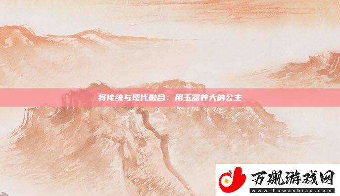 将传统与现代融合：用玉器养大的公主